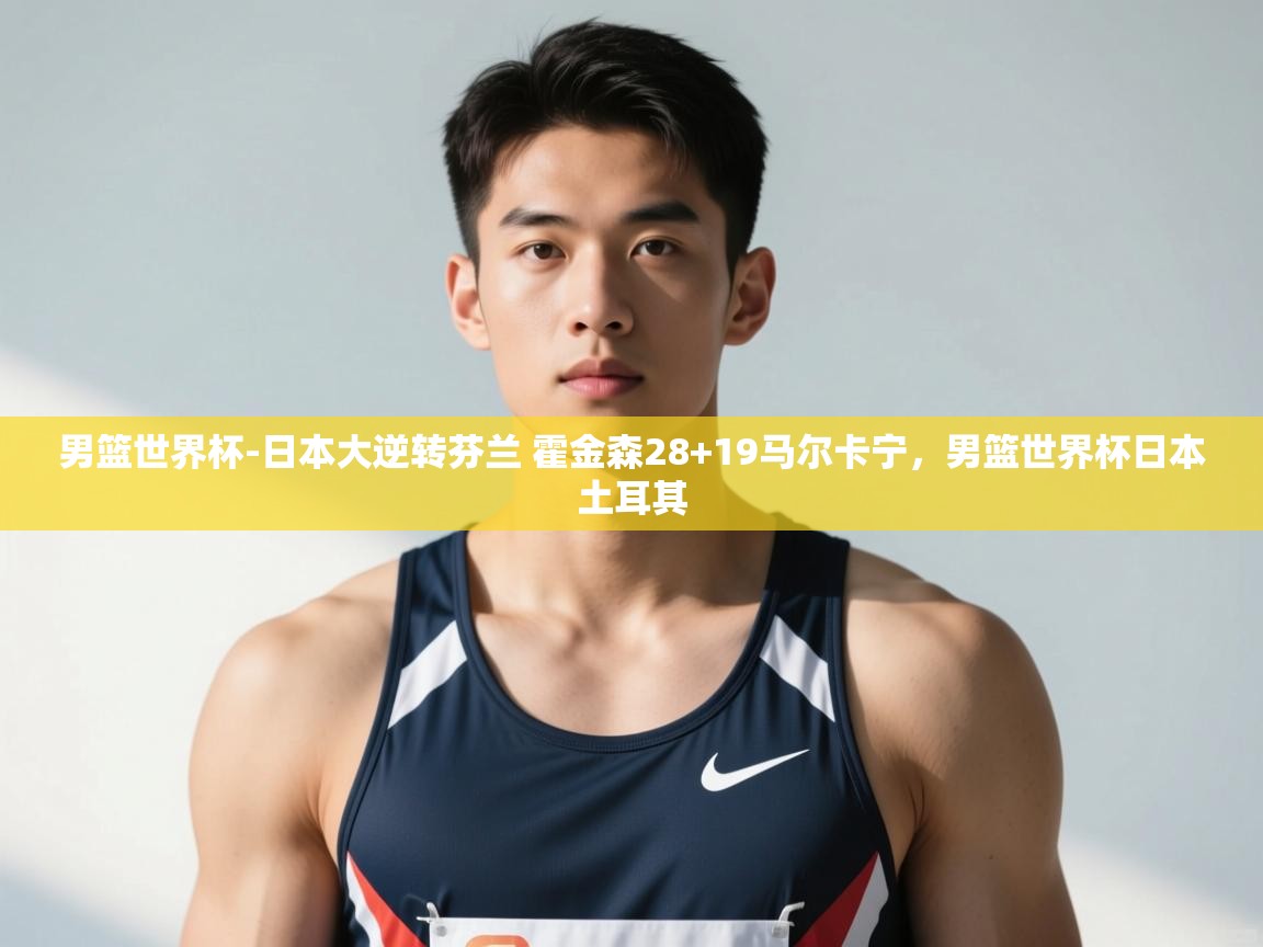 开云体育入口-男篮世界杯-日本大逆转芬兰 霍金森28+19马尔卡宁,男篮世界杯日本土耳其 第1张